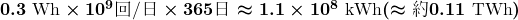  \boldmath 0.3 \text{ Wh} \times 10^9 \text{\begin{CJK}{UTF8}{min}回/日\end{CJK}} \times 365 \text{\begin{CJK}{UTF8}{min}日\end{CJK}} \approx 1.1 \times 10^8 \text{ kWh} (\approx \text{\begin{CJK}{UTF8}{min}約\end{CJK}} 0.11 \text{ TWh}) 
